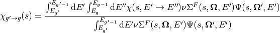 \chi_{g'\rightarrow g}(s) = \frac{\int_{E_{g'}}^{E_{g'-1}}\mathrm{d}E'\int_{E_{g}}^{E_{g-1}}\mathrm{d}E''\chi(s,E'\rightarrow E'')\nu\Sigma^F(s,\mathbf{\Omega},E')\Psi(s,\mathbf{\Omega'},E')}{\int_{E_{g'}}^{E_{g'-1}}\mathrm{d}E'\nu\Sigma^F(s,\mathbf{\Omega},E')\Psi(s,\mathbf{\Omega'},E')}